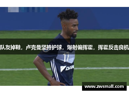 队友掉鞋，卢克曼坚持护球，爆射偏挥霍，挥霍反击良机